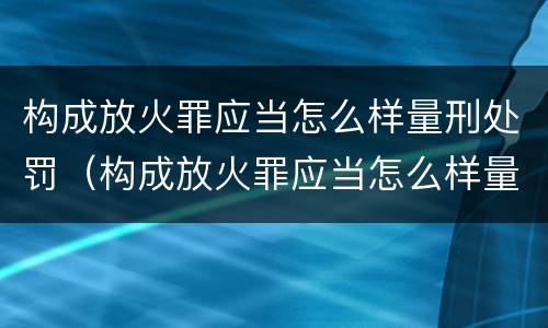 构成放火罪应当怎么样量刑处罚（构成放火罪应当怎么样量刑处罚）