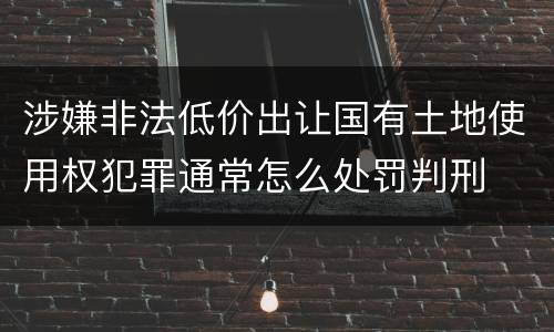 涉嫌非法低价出让国有土地使用权犯罪通常怎么处罚判刑