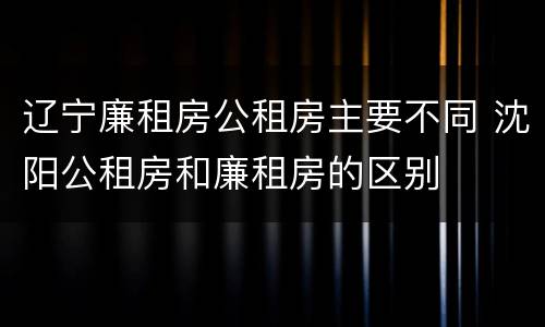 辽宁廉租房公租房主要不同 沈阳公租房和廉租房的区别