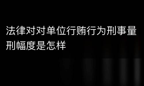 法律对对单位行贿行为刑事量刑幅度是怎样