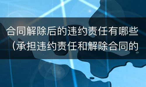 合同解除后的违约责任有哪些（承担违约责任和解除合同的区别）