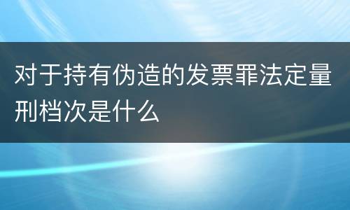 对于持有伪造的发票罪法定量刑档次是什么