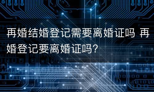 再婚结婚登记需要离婚证吗 再婚登记要离婚证吗?