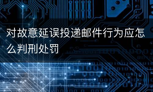 对故意延误投递邮件行为应怎么判刑处罚