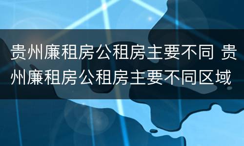 贵州廉租房公租房主要不同 贵州廉租房公租房主要不同区域