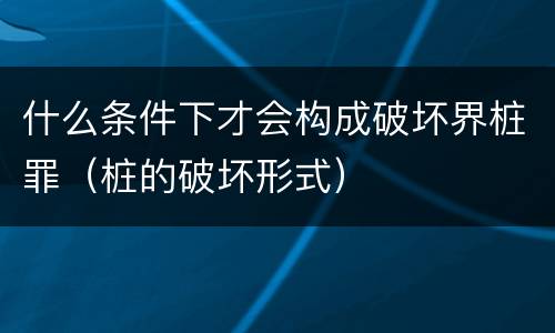什么条件下才会构成破坏界桩罪（桩的破坏形式）