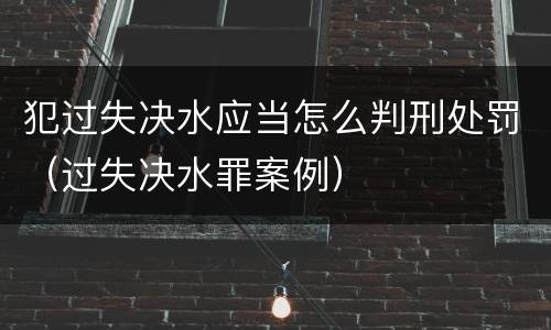 犯过失决水应当怎么判刑处罚（过失决水罪案例）