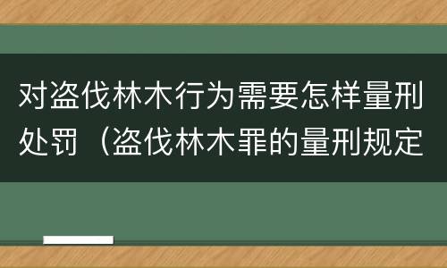对盗伐林木行为需要怎样量刑处罚（盗伐林木罪的量刑规定）