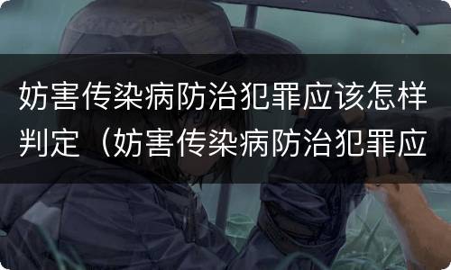 妨害传染病防治犯罪应该怎样判定（妨害传染病防治犯罪应该怎样判定罪名）