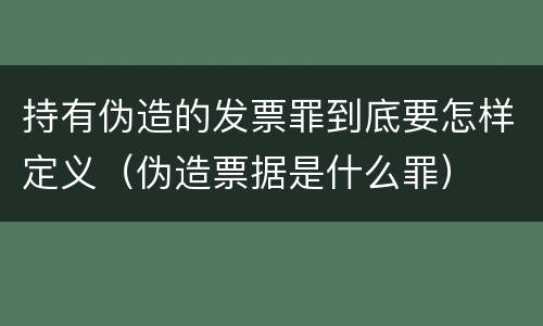 持有伪造的发票罪到底要怎样定义（伪造票据是什么罪）