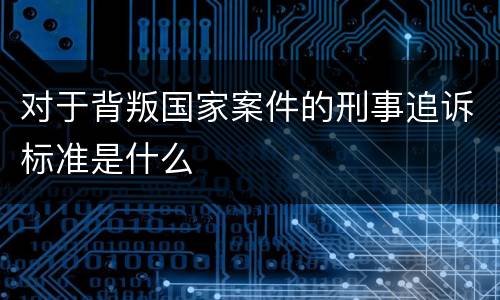 对于背叛国家案件的刑事追诉标准是什么