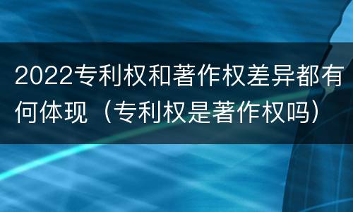 2022专利权和著作权差异都有何体现（专利权是著作权吗）