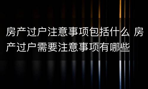 房产过户注意事项包括什么 房产过户需要注意事项有哪些