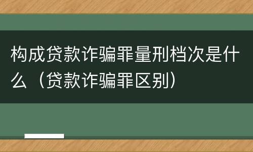 构成贷款诈骗罪量刑档次是什么（贷款诈骗罪区别）