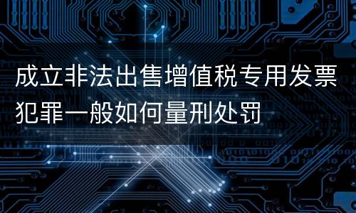 成立非法出售增值税专用发票犯罪一般如何量刑处罚