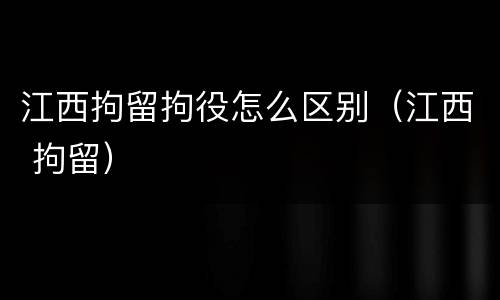 江西拘留拘役怎么区别（江西 拘留）