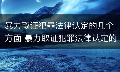 暴力取证犯罪法律认定的几个方面 暴力取证犯罪法律认定的几个方面内容