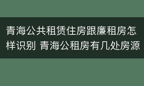 青海公共租赁住房跟廉租房怎样识别 青海公租房有几处房源