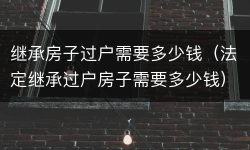 继承房子过户需要多少钱（法定继承过户房子需要多少钱）
