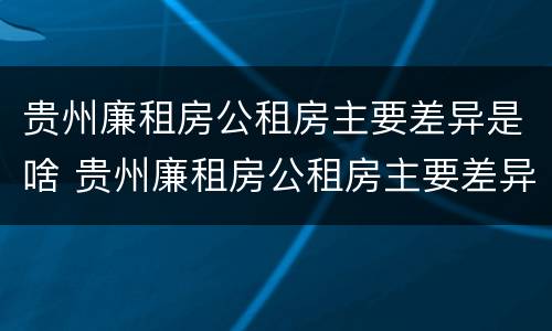 贵州廉租房公租房主要差异是啥 贵州廉租房公租房主要差异是啥呢