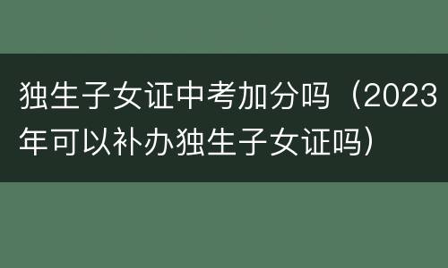 独生子女证中考加分吗（2023年可以补办独生子女证吗）