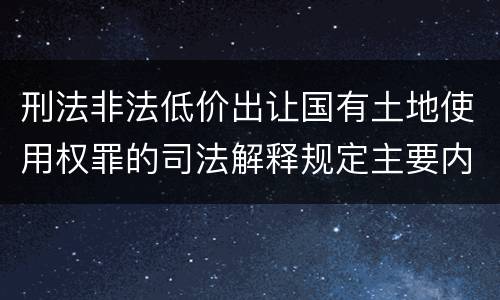 刑法非法低价出让国有土地使用权罪的司法解释规定主要内容有哪些