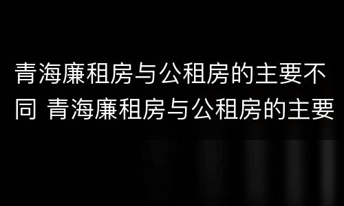 青海廉租房与公租房的主要不同 青海廉租房与公租房的主要不同点