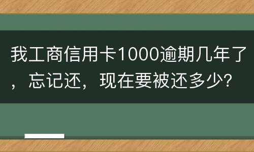 我工商信用卡1000逾期几年了，忘记还，现在要被还多少？怎么还
