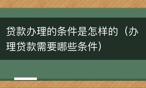 贷款办理的条件是怎样的（办理贷款需要哪些条件）