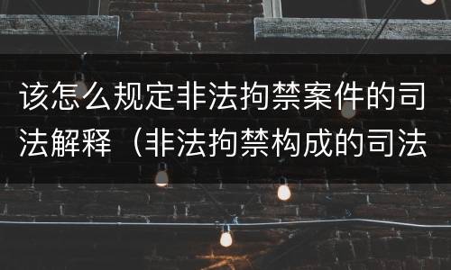 该怎么规定非法拘禁案件的司法解释（非法拘禁构成的司法解释）