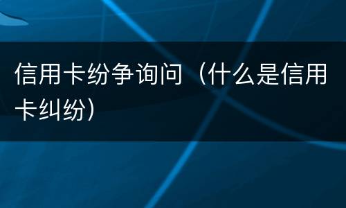 信用卡纷争询问（什么是信用卡纠纷）