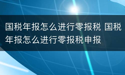 国税年报怎么进行零报税 国税年报怎么进行零报税申报