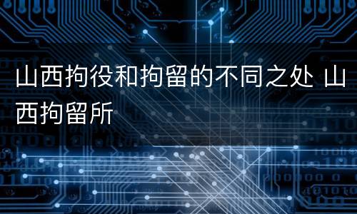 山西拘役和拘留的不同之处 山西拘留所