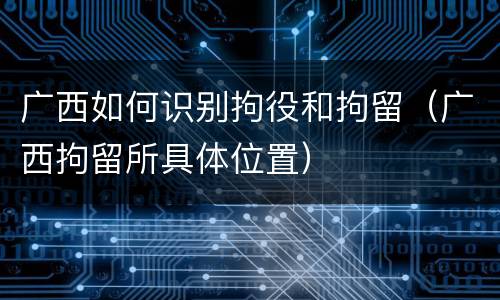 广西如何识别拘役和拘留（广西拘留所具体位置）