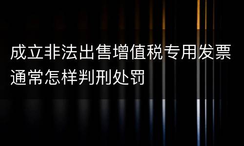 成立非法出售增值税专用发票通常怎样判刑处罚