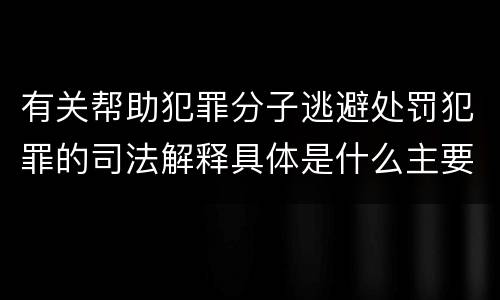有关帮助犯罪分子逃避处罚犯罪的司法解释具体是什么主要规定