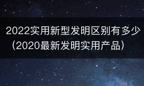 2022实用新型发明区别有多少（2020最新发明实用产品）