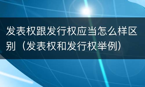 发表权跟发行权应当怎么样区别（发表权和发行权举例）