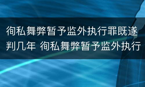 徇私舞弊暂予监外执行罪既遂判几年 徇私舞弊暂予监外执行犯罪