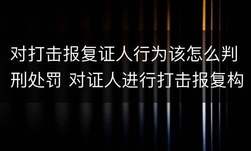 对打击报复证人行为该怎么判刑处罚 对证人进行打击报复构成什么罪