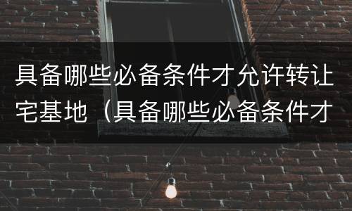 具备哪些必备条件才允许转让宅基地（具备哪些必备条件才允许转让宅基地呢）