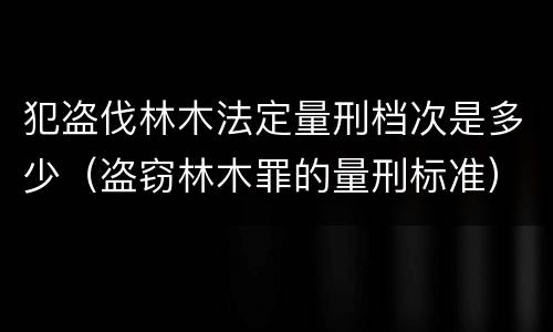 犯盗伐林木法定量刑档次是多少（盗窃林木罪的量刑标准）