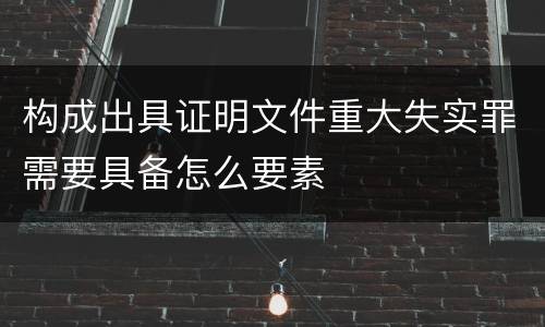 构成出具证明文件重大失实罪需要具备怎么要素