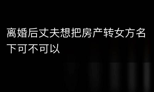 离婚后丈夫想把房产转女方名下可不可以