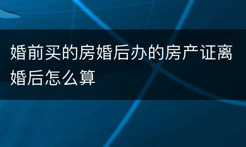 婚前买的房婚后办的房产证离婚后怎么算