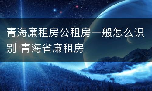 青海廉租房公租房一般怎么识别 青海省廉租房