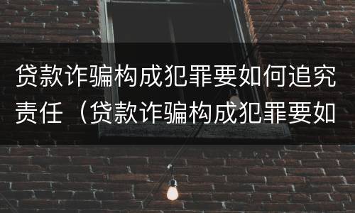 贷款诈骗构成犯罪要如何追究责任（贷款诈骗构成犯罪要如何追究责任案例）