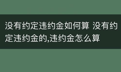 没有约定违约金如何算 没有约定违约金的,违约金怎么算