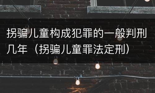 拐骗儿童构成犯罪的一般判刑几年（拐骗儿童罪法定刑）