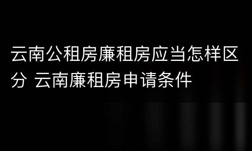云南公租房廉租房应当怎样区分 云南廉租房申请条件